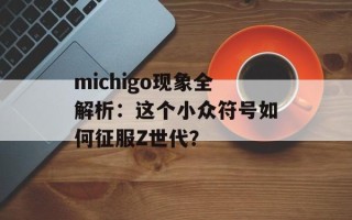 michigo现象全解析：这个小众符号如何征服Z世代？