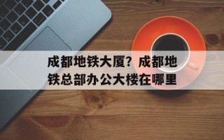 成都地铁大厦？成都地铁总部办公大楼在哪里