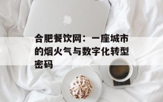 合肥餐饮网：一座城市的烟火气与数字化转型密码