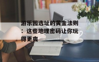游乐园选址的黄金法则：这些地理密码让你玩得更爽