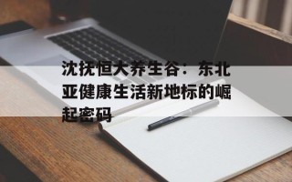 沈抚恒大养生谷：东北亚健康生活新地标的崛起密码
