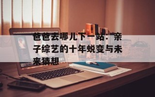 爸爸去哪儿下一站：亲子综艺的十年蜕变与未来猜想