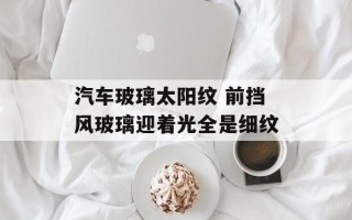 汽车玻璃太阳纹 前挡风玻璃迎着光全是细纹
