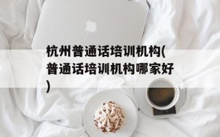 杭州普通话培训机构(普通话培训机构哪家好)