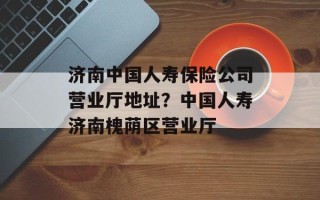 济南中国人寿保险公司营业厅地址？中国人寿济南槐荫区营业厅