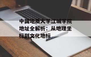 中国地质大学江城学院地址全解析：从地理坐标到文化地标
