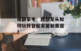 成都家电：西部龙头如何玩转智能家居新赛道？
