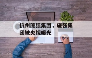 杭州施强集团，施强集团被央视曝光