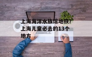 上海海洋水族馆地铁？上海儿童必去的13个地方