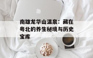 南雄龙华山温泉：藏在粤北的养生秘境与历史宝库