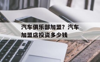 汽车俱乐部加盟？汽车加盟店投资多少钱