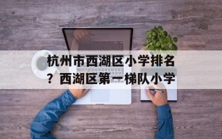 杭州市西湖区小学排名？西湖区第一梯队小学