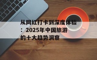 从网红打卡到深度体验：2025年中国旅游的十大趋势洞察