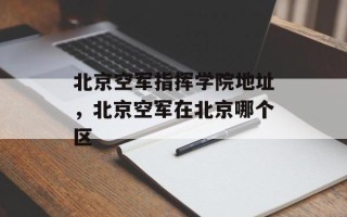 北京空军指挥学院地址，北京空军在北京哪个区
