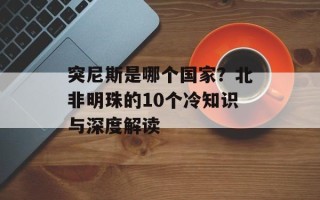 突尼斯是哪个国家？北非明珠的10个冷知识与深度解读