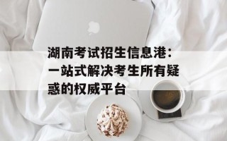 湖南考试招生信息港：一站式解决考生所有疑惑的权威平台