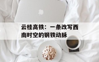 云桂高铁：一条改写西南时空的钢铁动脉