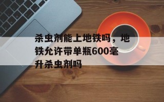 杀虫剂能上地铁吗，地铁允许带单瓶600毫升杀虫剂吗