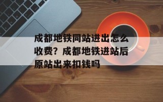成都地铁同站进出怎么收费？成都地铁进站后原站出来扣钱吗