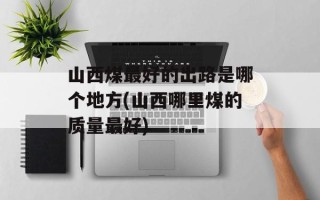 山西煤最好的出路是哪个地方(山西哪里煤的质量最好)