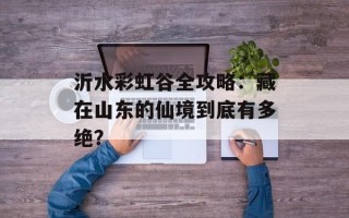 沂水彩虹谷全攻略：藏在山东的仙境到底有多绝？