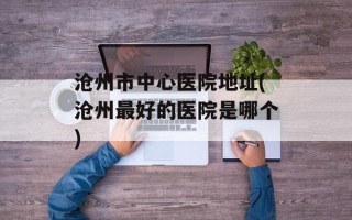 沧州市中心医院地址(沧州最好的医院是哪个)