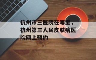 杭州市三医院在哪里，杭州第三人民皮肤病医院网上预约