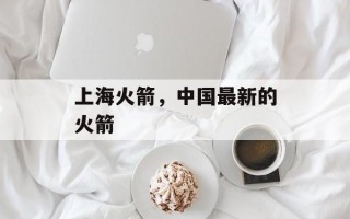 上海火箭，中国最新的火箭