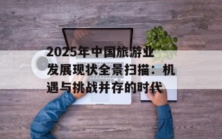 2025年中国旅游业发展现状全景扫描：机遇与挑战并存的时代