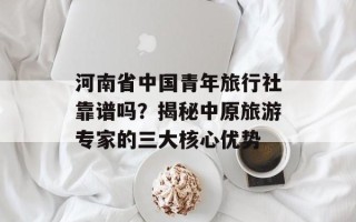河南省中国青年旅行社靠谱吗？揭秘中原旅游专家的三大核心优势