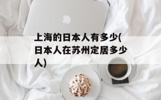 上海的日本人有多少(日本人在苏州定居多少人)