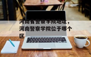 河南省警察学院地址，河南警察学院位于哪个区
