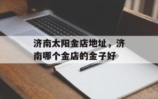 济南太阳金店地址，济南哪个金店的金子好