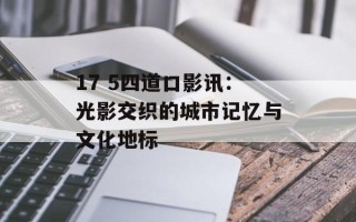 17 5四道口影讯：光影交织的城市记忆与文化地标