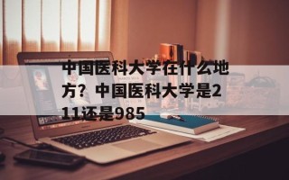 中国医科大学在什么地方？中国医科大学是211还是985