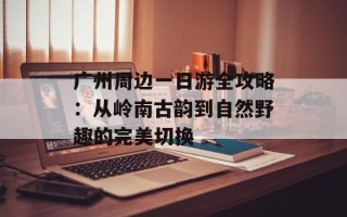 广州周边一日游全攻略：从岭南古韵到自然野趣的完美切换