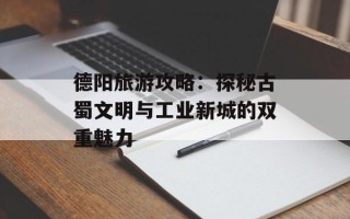 德阳旅游攻略：探秘古蜀文明与工业新城的双重魅力