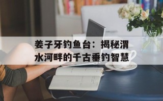 姜子牙钓鱼台：揭秘渭水河畔的千古垂钓智慧