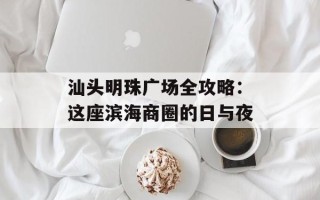 汕头明珠广场全攻略：这座滨海商圈的日与夜