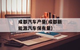 成都汽车产量(成都新能源汽车保有量)