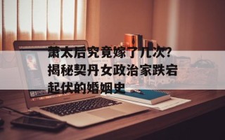 萧太后究竟嫁了几次？揭秘契丹女政治家跌宕起伏的婚姻史