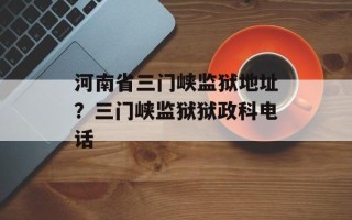河南省三门峡监狱地址？三门峡监狱狱政科电话