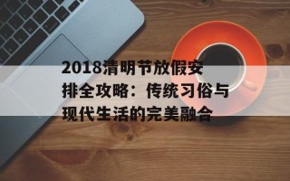 2018清明节放假安排全攻略：传统习俗与现代生活的完美融合