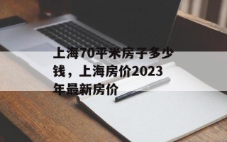 上海70平米房子多少钱，上海房价2023年最新房价