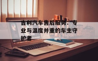 吉利汽车售后服务：专业与温度并重的车主守护者