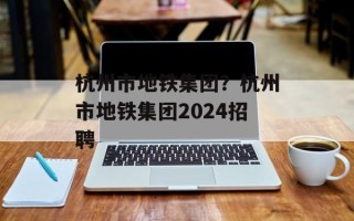 杭州市地铁集团？杭州市地铁集团2024招聘