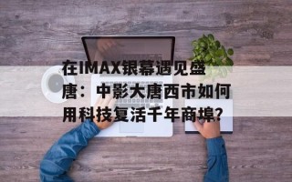 在IMAX银幕遇见盛唐：中影大唐西市如何用科技复活千年商埠？