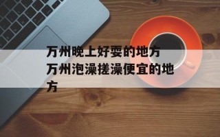 万州晚上好耍的地方 万州泡澡搓澡便宜的地方