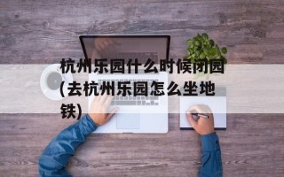 杭州乐园什么时候闭园(去杭州乐园怎么坐地铁)