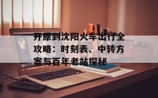 开原到沈阳火车出行全攻略：时刻表、中转方案与百年老站探秘